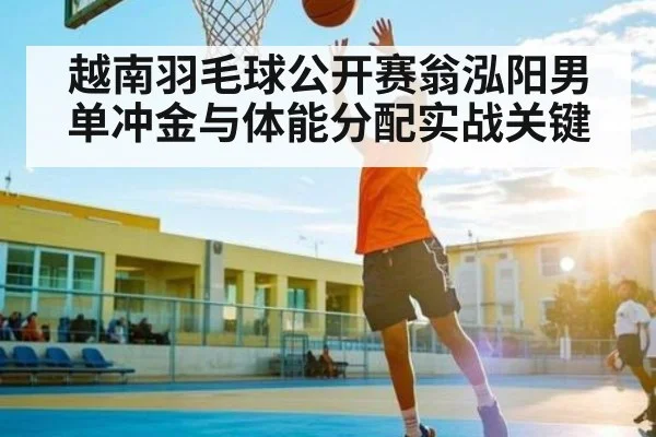 越南羽毛球公开赛翁泓阳男单冲金与体能分配实战关键