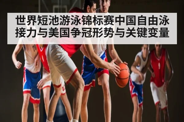 世界短池游泳锦标赛中国自由泳接力与美国争冠形势与关键变量